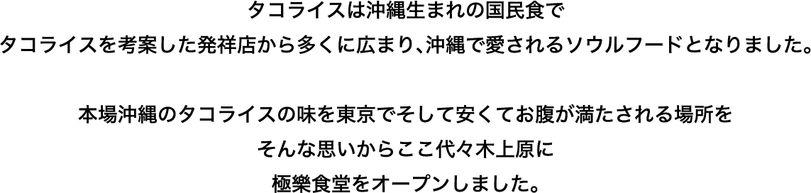 タコライスは沖縄生まれの国民食で
タコライスを考案した発祥店から多くに広まり、沖縄で愛されるソウルフードとなりました。本場沖縄のタコライスの味を東京でそして安くてお腹が満たされる場所をそんな思いからここ代々木上原に極樂食堂をオープンしました。