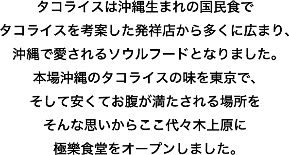 タコライスは沖縄生まれの国民食でタコライスを考案した発祥店から多くに広まり、沖縄で愛されるソウルフードとなりました。本場沖縄のタコライスの味を東京でそして安くてお腹が満たされる場所をそんな思いからここ代々木上原に極樂食堂をオープンしました。
